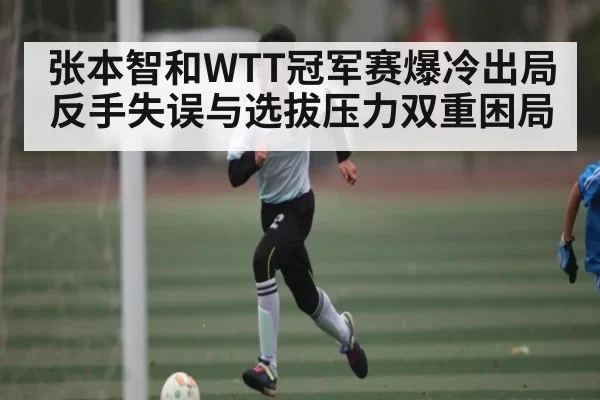 张本智和WTT冠军赛爆冷出局 反手失误与选拔压力双重困局
